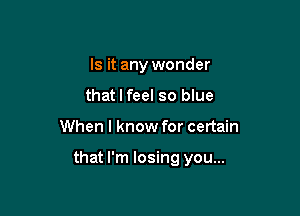 Is it any wonder
that I feel so blue

When I know for certain

that I'm losing you...
