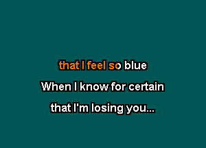 that I feel so blue

When I know for certain

that I'm losing you...