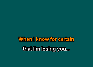 When I know for certain

that I'm losing you...