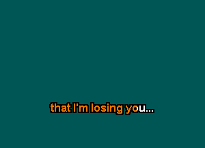 that I'm losing you...