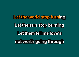 Let the world stop turning

Let the sun stop burning
Let them tell me love's

not worth going through