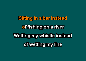 Sitting in a bar instead
off'lshing on a river

Wetting my whistle instead

ofwetting my line