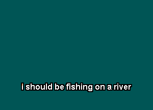 lshould be fishing on a river