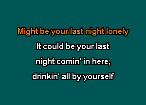 Might be your last night lonely
It could be your last

night comin' in here,

drinkin' all by yourself