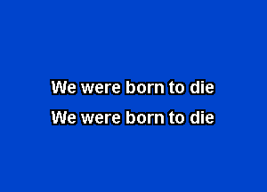 We were born to die

We were born to die
