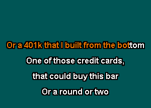 Or a 401 k that I built from the bottom

One ofthose credit cards,

that could buy this bar

Or a round or two
