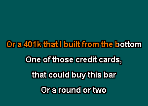 Or a 401 k that I built from the bottom

One ofthose credit cards,

that could buy this bar

Or a round or two