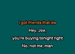 I got friends that do
Hey, Joe,

you're buying tonight right

No, not me, man