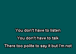 You don't have to listen

You don't have to talk

There too polite to say it but I'm not