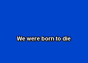 We were born to die