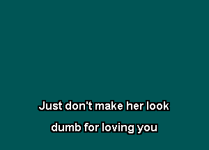 Just don't make her look

dumb for loving you