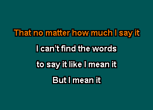 That no matter how much I say it

lcan t find the words
to say it like I mean it

Butl mean it