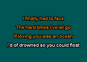 I finally had to face
The hard times I've let go

If loving you was an ocean

I'd of drowned so you could float