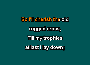 So I'll cherish the old
rugged cross,

Till my trophies

at lastl lay dowm