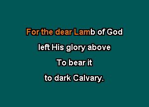 For the dear Lamb of God

lePc His glory above

To bear it

to dark Calvary.