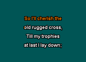 So I'll cherish the
old rugged cross,

Till my trophies

at lastl lay dowm