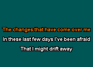 The changes that have come over me
In these last few days I've been afraid

That I might drift away