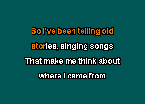 So I've been telling old

stories, singing songs
That make me think about

where I came from