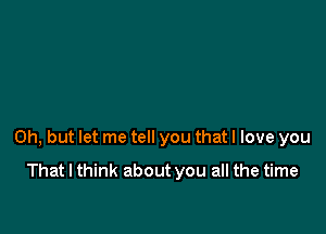 Oh, but let me tell you that I love you
That I think about you all the time