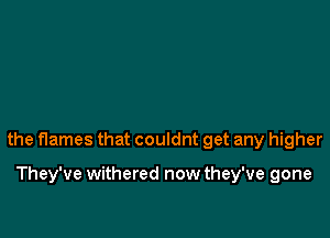 the flames that couldnt get any higher

They've withered now they've gone