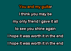 You and my guitar
I think you may be
my only friend I gave it all
to see you shine again
I hope it was worth it in the end

I hope it was worth it in the end