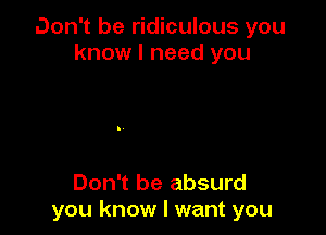 Don't be ridiculous you
know I need you

Don't be absurd
you know I want you