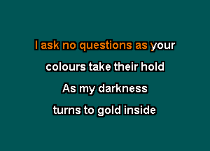 I ask no questions as your

colours take their hold
As my darkness

turns to gold inside