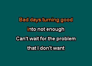Bad days turning good

into not enough

Can't wait for the problem

that I don't want