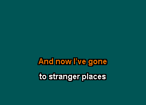 And now I've gone

to stranger places