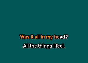 Was it all in my head?

All the things I feel.