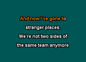 And now We gone to
stranger places.

We re not two sides of

the same team anymore