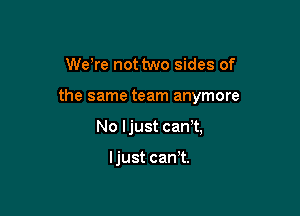 We're not two sides of

the same team anymore

No Ijust can t,

Ijust cant