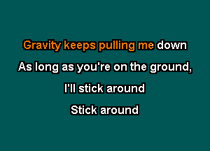 Gravity keeps pulling me down

As long as you're on the ground,

I'll stick around

Stick around