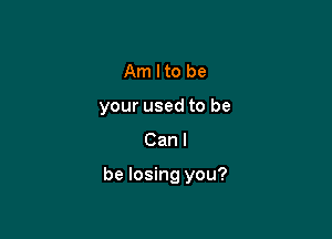 Am Ito be
your used to be
Can I

be losing you?