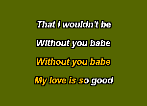 That I wouldn't be
Without you babe
Without you babe

My Jove is so good