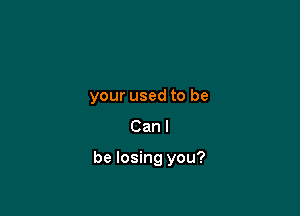 your used to be
Can I

be losing you?