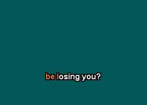 be losing you?