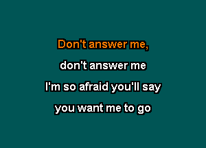 Don't answer me,

don't answer me

I'm so afraid you'll say

you want me to go