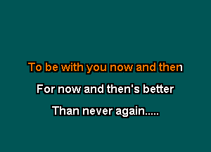 To be with you now and then

For now and then's better

Than never again .....
