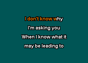 I don't know why

I'm asking you
When I know what it

may be leading to