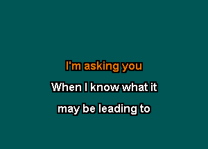 I'm asking you

When I know what it

may be leading to