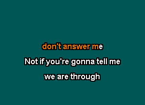 don't answer me

Not ifyou're gonna tell me

we are through