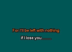 For I'll be left with nothing

ifl lose you ..........