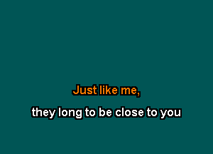 Just like me,

they long to be close to you