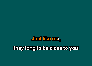 Just like me,

they long to be close to you