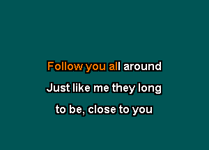 Follow you all around

Just like me they long

to be, close to you