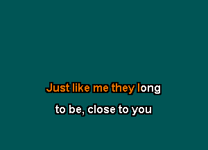 Just like me they long

to be, close to you