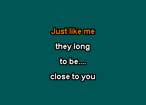 Just like me
they long

to be....

close to you