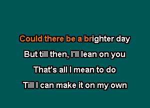 Could there be a brighter day
Buttill then, I'll lean on you

That's all I mean to do

Till I can make it on my own