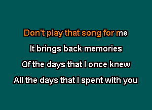 Don't play that song for me
It brings back memories

0fthe days thatl once knew

All the days that I spent with you